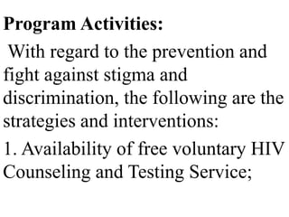 Program Activities: 
With regard to the prevention and 
fight against stigma and 
discrimination, the following are the 
strategies and interventions: 
1. Availability of free voluntary HIV 
Counseling and Testing Service; 
 