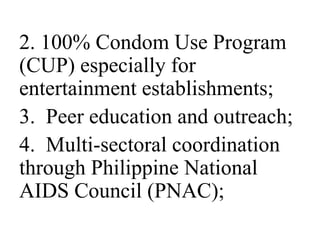 2. 100% Condom Use Program 
(CUP) especially for 
entertainment establishments; 
3. Peer education and outreach; 
4. Multi-sectoral coordination 
through Philippine National 
AIDS Council (PNAC); 
 