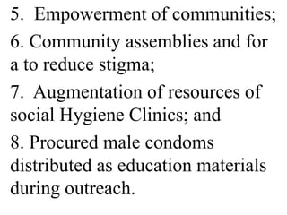 5. Empowerment of communities; 
6. Community assemblies and for 
a to reduce stigma; 
7. Augmentation of resources of 
social Hygiene Clinics; and 
8. Procured male condoms 
distributed as education materials 
during outreach. 
 
