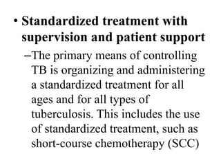 • Standardized treatment with 
supervision and patient support 
–The primary means of controlling 
TB is organizing and administering 
a standardized treatment for all 
ages and for all types of 
tuberculosis. This includes the use 
of standardized treatment, such as 
short-course chemotherapy (SCC) 
 
