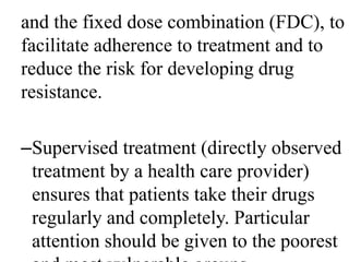 and the fixed dose combination (FDC), to 
facilitate adherence to treatment and to 
reduce the risk for developing drug 
resistance. 
–Supervised treatment (directly observed 
treatment by a health care provider) 
ensures that patients take their drugs 
regularly and completely. Particular 
attention should be given to the poorest 
and most vulnerable groups. 
 