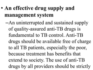 • An effective drug supply and 
management system 
–An uninterrupted and sustained supply 
of quality-assured anti-TB drugs is 
fundamental to TB control. Anti-TB 
drugs should be available free of charge 
to all TB patients, especially the poor, 
because treatment has benefits that 
extend to society. The use of anti-TB 
drugs by all providers should be strictly 
 