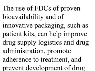 The use of FDCs of proven 
bioavailability and of 
innovative packaging, such as 
patient kits, can help improve 
drug supply logistics and drug 
administration, promote 
adherence to treatment, and 
prevent development of drug 
 