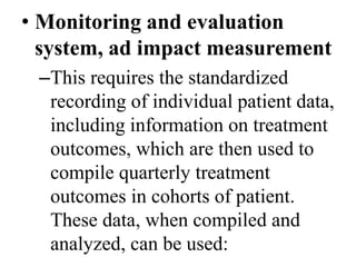 • Monitoring and evaluation 
system, ad impact measurement 
–This requires the standardized 
recording of individual patient data, 
including information on treatment 
outcomes, which are then used to 
compile quarterly treatment 
outcomes in cohorts of patient. 
These data, when compiled and 
analyzed, can be used: 
 
