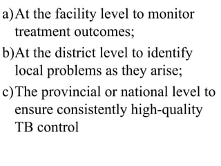 a)At the facility level to monitor 
treatment outcomes; 
b)At the district level to identify 
local problems as they arise; 
c)The provincial or national level to 
ensure consistently high-quality 
TB control 
 