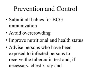 Prevention and Control 
• Submit all babies for BCG 
immunization 
• Avoid overcrowding 
• Improve nutritional and health status 
• Advise persons who have been 
exposed to infected persons to 
receive the tuberculin test and, if 
necessary, chest x-ray and 
 