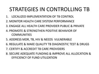 STRATEGIES IN CONTROLLING TB 
1. LOCALIZED IMPLEMENTATION OF TB CONTROL 
2. MONITOR HEALTH CARE SYSTEM PERFORMANCE 
3. ENGAGE ALL HEALTH CARE PROVIDER PUBLIC & PRIVATE 
4. PROMOTE & STRENGTHEN POSITIVE BEHAVIOR OF 
COMMUNITIES 
5. ADDRESS MDR, TB, HIV & NEEDS VULNERABLE 
6. REGULATE & MAKE QUALITY TB DIAGNOSTIC TEST & DRUGS 
7. CERTIFY & ACCREDIT TB CARE PROVIDERS 
8. SECURE ADEQUATE FUNDING & IMPROVE ALL ALLOCATION & 
EFFICIENCY OF FUND UTILIZATION 
 