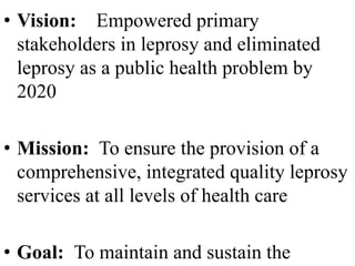 • Vision: Empowered primary 
stakeholders in leprosy and eliminated 
leprosy as a public health problem by 
2020 
• Mission: To ensure the provision of a 
comprehensive, integrated quality leprosy 
services at all levels of health care 
• Goal: To maintain and sustain the 
 
