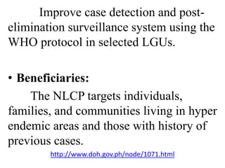 Improve case detection and post-elimination 
surveillance system using the 
WHO protocol in selected LGUs. 
• Beneficiaries: 
The NLCP targets individuals, 
families, and communities living in hyper 
endemic areas and those with history of 
previous cases. 
http://www.doh.gov.ph/node/1071.html 
 