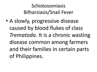 Schistosomiasis 
Bilharziasis/Snail Fever 
• A slowly, progressive disease 
caused by blood flukes of class 
Trematoda. It is a chronic wasting 
disease common among farmers 
and their families in certain parts 
of Philippines. 
 