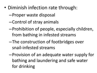 • Diminish infection rate through: 
–Proper waste disposal 
–Control of stray animals 
–Prohibition of people, especially children, 
from bathing in infested streams 
–The construction of footbridges over 
snail-infested streams 
–Provision of an adequate water supply for 
bathing and laundering and safe water 
for drinking 
 