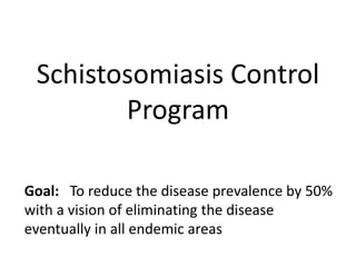 Schistosomiasis Control 
Program 
Goal: To reduce the disease prevalence by 50% 
with a vision of eliminating the disease 
eventually in all endemic areas 
 