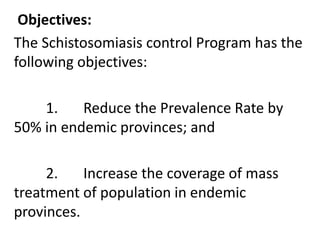 Objectives: 
The Schistosomiasis control Program has the 
following objectives: 
1. Reduce the Prevalence Rate by 
50% in endemic provinces; and 
2. Increase the coverage of mass 
treatment of population in endemic 
provinces. 
 