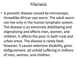 Filariasis 
• A parasitic disease caused by microscopic, 
threadlike African eye worm. The adult worm 
can live only in the human lymphatic system. 
The disease is an extremely debilitating and 
stigmatizing and affects men, women, and 
children. It affects the poor in both rural and 
urban areas. The disease is rarely fatal; 
however, it causes extensive disability, gross 
disfigurement, ad untold suffering in millions 
of men, women, and children. 
 
