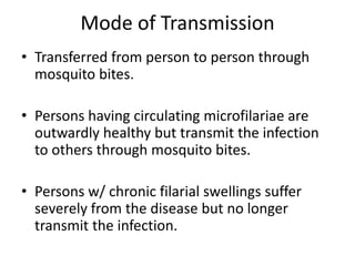 Mode of Transmission 
• Transferred from person to person through 
mosquito bites. 
• Persons having circulating microfilariae are 
outwardly healthy but transmit the infection 
to others through mosquito bites. 
• Persons w/ chronic filarial swellings suffer 
severely from the disease but no longer 
transmit the infection. 
 