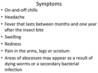 Symptoms 
• On-and-off chills 
• Headache 
• Fever that lasts between months and one year 
after the insect bite 
• Swelling 
• Redness 
• Pain in the arms, legs or scrotum 
• Areas of abscesses may appear as a result of 
dying worms or a secondary bacterial 
infection 
 
