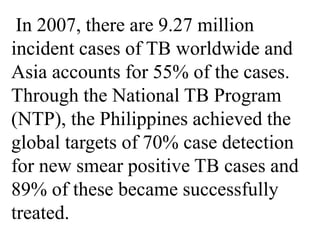 In 2007, there are 9.27 million 
incident cases of TB worldwide and 
Asia accounts for 55% of the cases. 
Through the National TB Program 
(NTP), the Philippines achieved the 
global targets of 70% case detection 
for new smear positive TB cases and 
89% of these became successfully 
treated. 
 