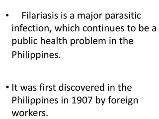 • Filariasis is a major parasitic 
infection, which continues to be a 
public health problem in the 
Philippines. 
• It was first discovered in the 
Philippines in 1907 by foreign 
workers. 
 