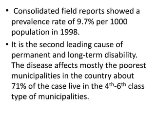 • Consolidated field reports showed a 
prevalence rate of 9.7% per 1000 
population in 1998. 
• It is the second leading cause of 
permanent and long-term disability. 
The disease affects mostly the poorest 
municipalities in the country about 
71% of the case live in the 4th-6th class 
type of municipalities. 
 