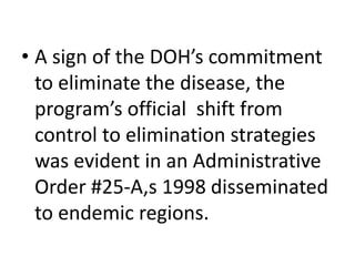 • A sign of the DOH’s commitment 
to eliminate the disease, the 
program’s official shift from 
control to elimination strategies 
was evident in an Administrative 
Order #25-A,s 1998 disseminated 
to endemic regions. 
 