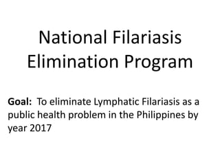 National Filariasis 
Elimination Program 
Goal: To eliminate Lymphatic Filariasis as a 
public health problem in the Philippines by 
year 2017 
 