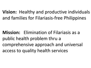 Vision: Healthy and productive individuals 
and families for Filariasis-free Philippines 
Mission: Elimination of Filariasis as a 
public health problem thru a 
comprehensive approach and universal 
access to quality health services 
 
