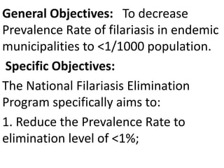 General Objectives: To decrease 
Prevalence Rate of filariasis in endemic 
municipalities to <1/1000 population. 
Specific Objectives: 
The National Filariasis Elimination 
Program specifically aims to: 
1. Reduce the Prevalence Rate to 
elimination level of <1%; 
 