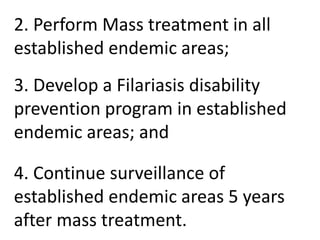 2. Perform Mass treatment in all 
established endemic areas; 
3. Develop a Filariasis disability 
prevention program in established 
endemic areas; and 
4. Continue surveillance of 
established endemic areas 5 years 
after mass treatment. 
 