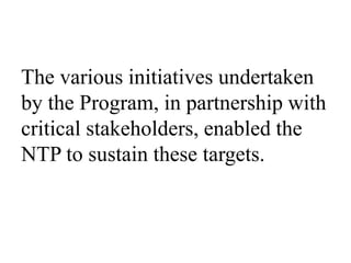 The various initiatives undertaken 
by the Program, in partnership with 
critical stakeholders, enabled the 
NTP to sustain these targets. 
 