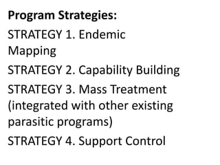 Program Strategies: 
STRATEGY 1. Endemic 
Mapping 
STRATEGY 2. Capability Building 
STRATEGY 3. Mass Treatment 
(integrated with other existing 
parasitic programs) 
STRATEGY 4. Support Control 
 