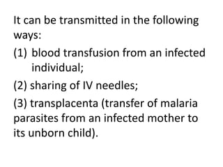 It can be transmitted in the following 
ways: 
(1) blood transfusion from an infected 
individual; 
(2) sharing of IV needles; 
(3) transplacenta (transfer of malaria 
parasites from an infected mother to 
its unborn child). 
 