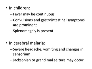 • In children: 
– Fever may be continuous 
– Convulsions and gastrointestinal symptoms 
are prominent 
– Splenomegaly is present 
• In cerebral malaria: 
– Severe headache, vomiting and changes in 
sensorium 
– Jacksonian or grand mal seizure may occur 
 