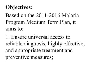 Objectives: 
Based on the 2011-2016 Malaria 
Program Medium Term Plan, it 
aims to: 
1. Ensure universal access to 
reliable diagnosis, highly effective, 
and appropriate treatment and 
preventive measures; 
 