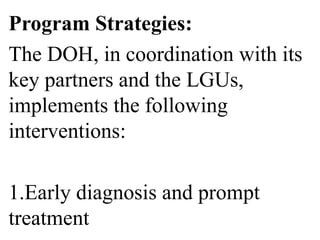 Program Strategies: 
The DOH, in coordination with its 
key partners and the LGUs, 
implements the following 
interventions: 
1.Early diagnosis and prompt 
treatment 
 