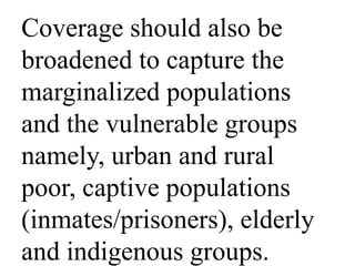Coverage should also be 
broadened to capture the 
marginalized populations 
and the vulnerable groups 
namely, urban and rural 
poor, captive populations 
(inmates/prisoners), elderly 
and indigenous groups. 
 
