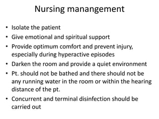 Nursing manangement 
• Isolate the patient 
• Give emotional and spiritual support 
• Provide optimum comfort and prevent injury, 
especially during hyperactive episodes 
• Darken the room and provide a quiet environment 
• Pt. should not be bathed and there should not be 
any running water in the room or within the hearing 
distance of the pt. 
• Concurrent and terminal disinfection should be 
carried out 
 