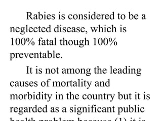 Rabies is considered to be a 
neglected disease, which is 
100% fatal though 100% 
preventable. 
It is not among the leading 
causes of mortality and 
morbidity in the country but it is 
regarded as a significant public 
health problem because (1) it is 
 
