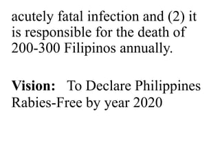 acutely fatal infection and (2) it 
is responsible for the death of 
200-300 Filipinos annually. 
Vision: To Declare Philippines 
Rabies-Free by year 2020 
 