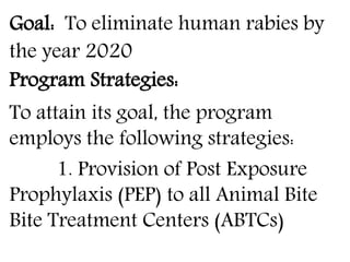 Goal: To eliminate human rabies by 
the year 2020 
Program Strategies: 
To attain its goal, the program 
employs the following strategies: 
1. Provision of Post Exposure 
Prophylaxis (PEP) to all Animal Bite 
Bite Treatment Centers (ABTCs) 
 