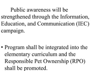 Public awareness will be 
strengthened through the Information, 
Education, and Communication (IEC) 
campaign. 
• Program shall be integrated into the 
elementary curriculum and the 
Responsible Pet Ownership (RPO) 
shall be promoted. 
 