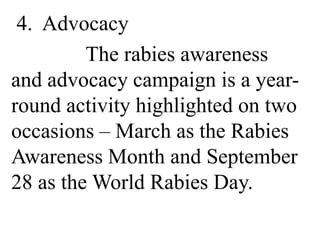 4. Advocacy 
The rabies awareness 
and advocacy campaign is a year-round 
activity highlighted on two 
occasions – March as the Rabies 
Awareness Month and September 
28 as the World Rabies Day. 
 