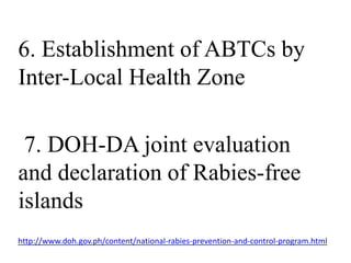 6. Establishment of ABTCs by 
Inter-Local Health Zone 
7. DOH-DA joint evaluation 
and declaration of Rabies-free 
islands 
http://www.doh.gov.ph/content/national-rabies-prevention-and-control-program.html 
 