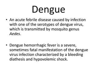 Dengue 
• An acute febrile disease caused by infection 
with one of the serotypes of dengue virus, 
which is transmitted by mosquito genus 
Aedes. 
• Dengue hemorrhagic fever is a severe, 
sometimes fatal manifestation of the dengue 
virus infection characterized by a bleeding 
diathesis and hypovolemic shock. 
 