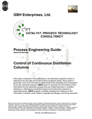 GBH Enterprises, Ltd.

Process Engineering Guide:
GBHE-PEG-MAS-608

Control of Continuous Distillation
Columns
Information contained in this publication or as otherwise supplied to Users is
believed to be accurate and correct at time of going to press, and is given in
good faith, but it is for the User to satisfy itself of the suitability of the information
for its own particular purpose. GBHE gives no warranty as to the fitness of this
information for any particular purpose and any implied warranty or condition
(statutory or otherwise) is excluded except to the extent that exclusion is
prevented by law. GBHE accepts no liability resulting from reliance on this
information. Freedom under Patent, Copyright and Designs cannot be assumed.

Refinery Process Stream Purification Refinery Process Catalysts Troubleshooting Refinery Process Catalyst Start-Up / Shutdown
Activation Reduction In-situ Ex-situ Sulfiding Specializing in Refinery Process Catalyst Performance Evaluation Heat & Mass
Balance Analysis Catalyst Remaining Life Determination Catalyst Deactivation Assessment Catalyst Performance
Characterization Refining & Gas Processing & Petrochemical Industries Catalysts / Process Technology - Hydrogen Catalysts /
Process Technology – Ammonia Catalyst Process Technology - Methanol Catalysts / process Technology – Petrochemicals
Specializing in the Development & Commercialization of New Technology in the Refining & Petrochemical Industries
Web Site: www.GBHEnterprises.com

 