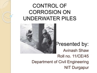 CONTROL OF 
CORROSION OF 
UNDERWATER PILES 
Presented by: 
Avinash Shaw 
Roll no. 11/CE/45 
Department of Civil Engineering 
NIT Durgapur 
 
