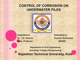 CONTROL OF CORROSION ON 
UNDERWATER PILES 
Submitted to: Submitted by: 
Dr . J.K. Sharma Poonam Shekhawat 
Asso. Professor (09/264) 
Department of Civil Engineering 
University College of Engineering 
Rajasthan Technical University, Kota 
 