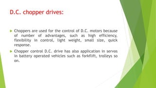 D.C. chopper drives:
 Choppers are used for the control of D.C. motors because
of number of advantages, such as high efficiency,
flexibility in control, light weight, small size, quick
response.
 Chopper control D.C. drive has also application in servos
in battery operated vehicles such as forkflift, trolleys so
on.
 