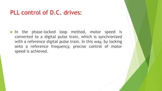 PLL control of D.C. drives:
 In the phase-locked loop method, motor speed is
converted to a digital pulse train, which is synchronized
with a reference digital pulse train. In this way, by locking
onto a reference frequency, precise control of motor
speed is achieved.
 