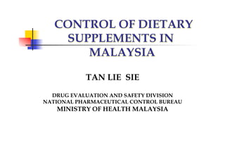CONTROL OF DIETARY
    SUPPLEMENTS IN
       MALAYSIA

           TAN LIE SIE

  DRUG EVALUATION AND SAFETY DIVISION
NATIONAL PHARMACEUTICAL CONTROL BUREAU
   MINISTRY OF HEALTH MALAYSIA
 