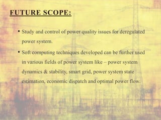FUTURE SCOPE:
• Study and control of power quality issues for deregulated
power system.
• Soft computing techniques developed can be further used
in various fields of power system like – power system
dynamics & stability, smart grid, power system state
estimation, economic dispatch and optimal power flow.
 